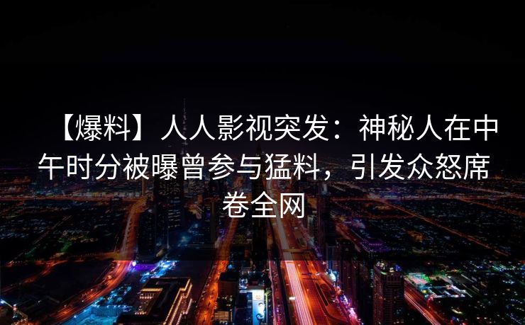 【爆料】人人影视突发：神秘人在中午时分被曝曾参与猛料，引发众怒席卷全网