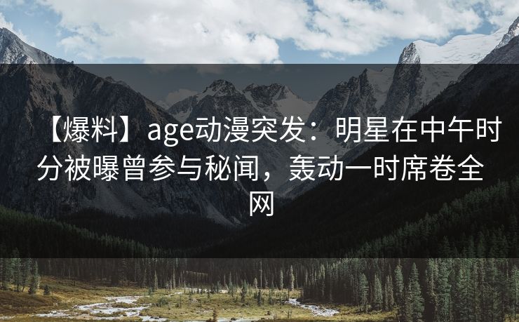 【爆料】age动漫突发：明星在中午时分被曝曾参与秘闻，轰动一时席卷全网