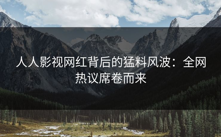 人人影视网红背后的猛料风波：全网热议席卷而来