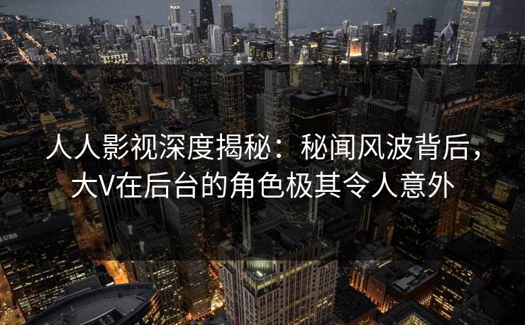 人人影视深度揭秘：秘闻风波背后，大V在后台的角色极其令人意外