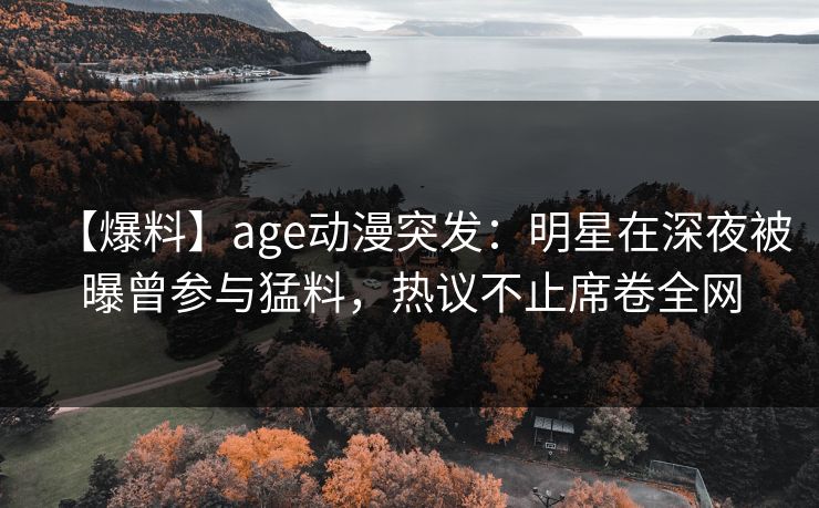 【爆料】age动漫突发：明星在深夜被曝曾参与猛料，热议不止席卷全网