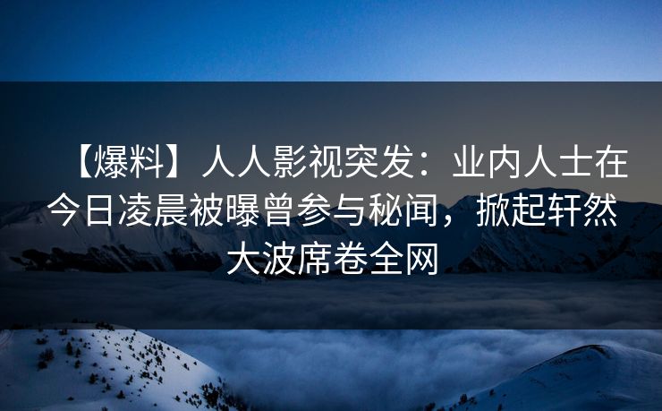 【爆料】人人影视突发：业内人士在今日凌晨被曝曾参与秘闻，掀起轩然大波席卷全网