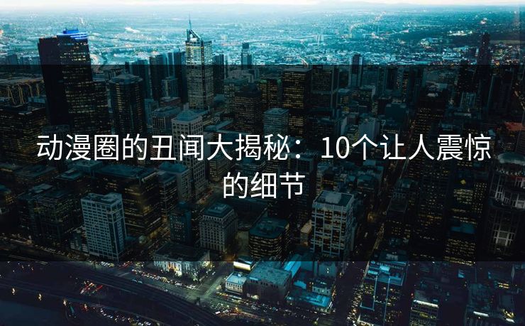 动漫圈的丑闻大揭秘：10个让人震惊的细节