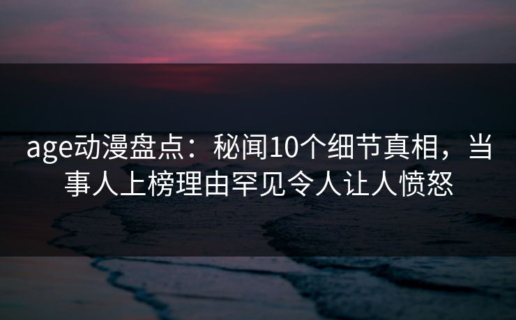 age动漫盘点：秘闻10个细节真相，当事人上榜理由罕见令人让人愤怒