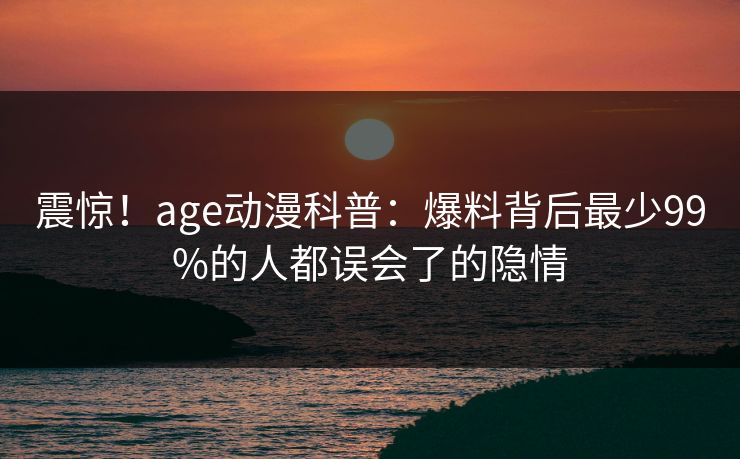 震惊！age动漫科普：爆料背后最少99%的人都误会了的隐情