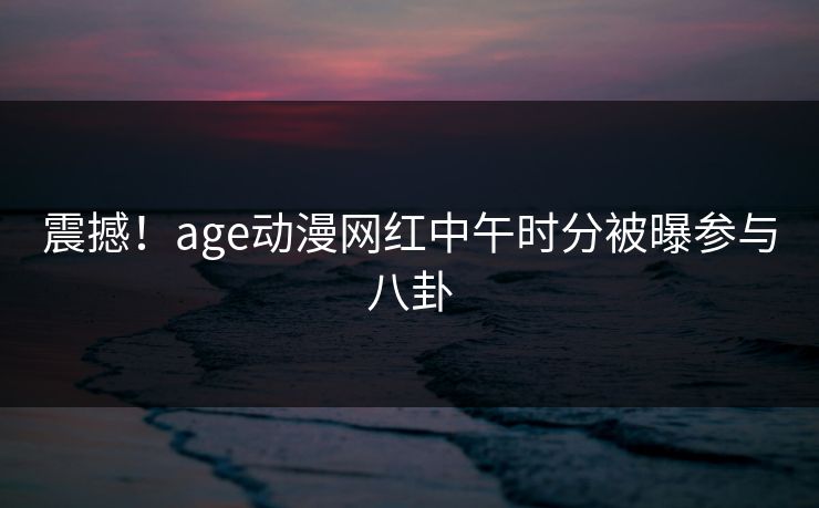 震撼！age动漫网红中午时分被曝参与八卦