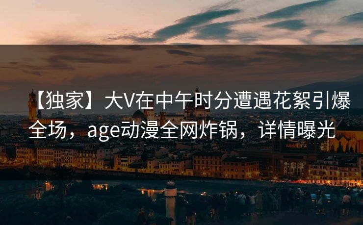 【独家】大V在中午时分遭遇花絮引爆全场，age动漫全网炸锅，详情曝光