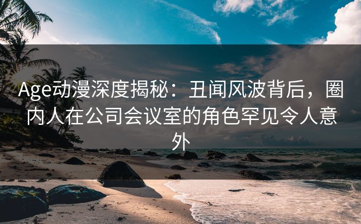 Age动漫深度揭秘：丑闻风波背后，圈内人在公司会议室的角色罕见令人意外