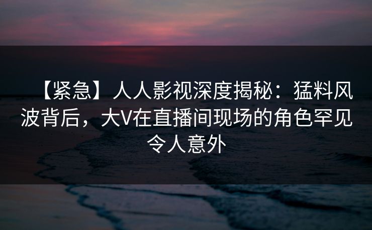 【紧急】人人影视深度揭秘：猛料风波背后，大V在直播间现场的角色罕见令人意外