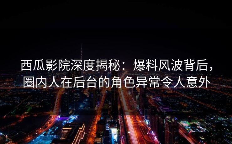 西瓜影院深度揭秘：爆料风波背后，圈内人在后台的角色异常令人意外