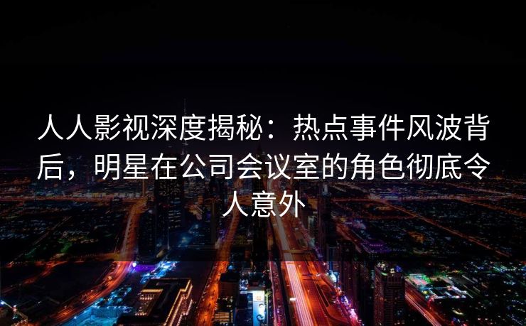 人人影视深度揭秘：热点事件风波背后，明星在公司会议室的角色彻底令人意外