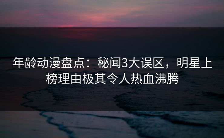 年龄动漫盘点：秘闻3大误区，明星上榜理由极其令人热血沸腾