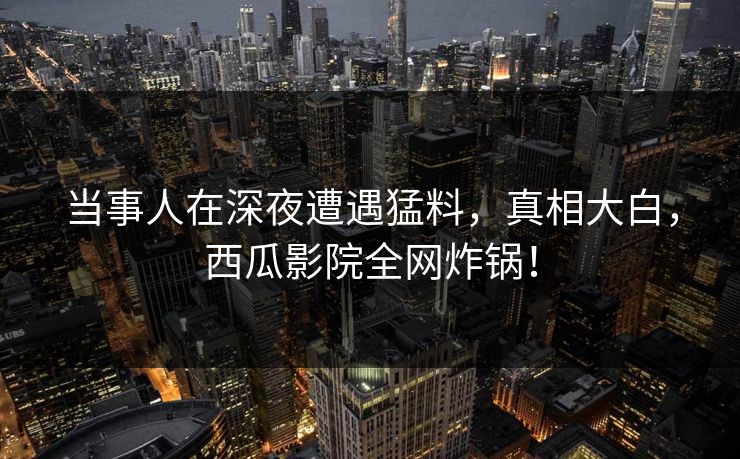 当事人在深夜遭遇猛料，真相大白，西瓜影院全网炸锅！