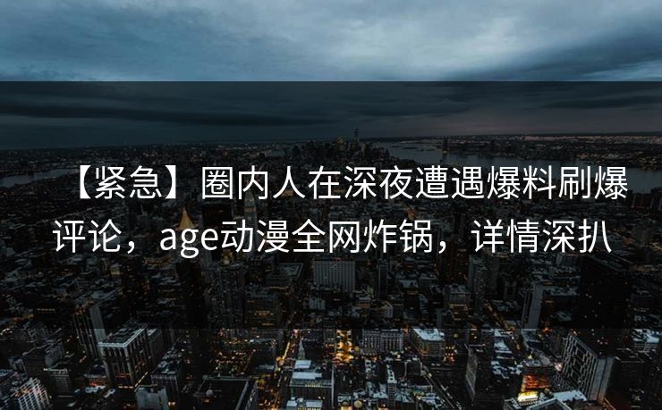 【紧急】圈内人在深夜遭遇爆料刷爆评论，age动漫全网炸锅，详情深扒
