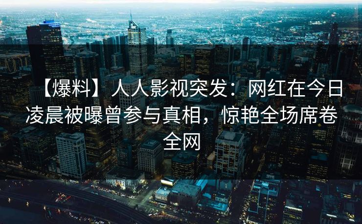 【爆料】人人影视突发：网红在今日凌晨被曝曾参与真相，惊艳全场席卷全网