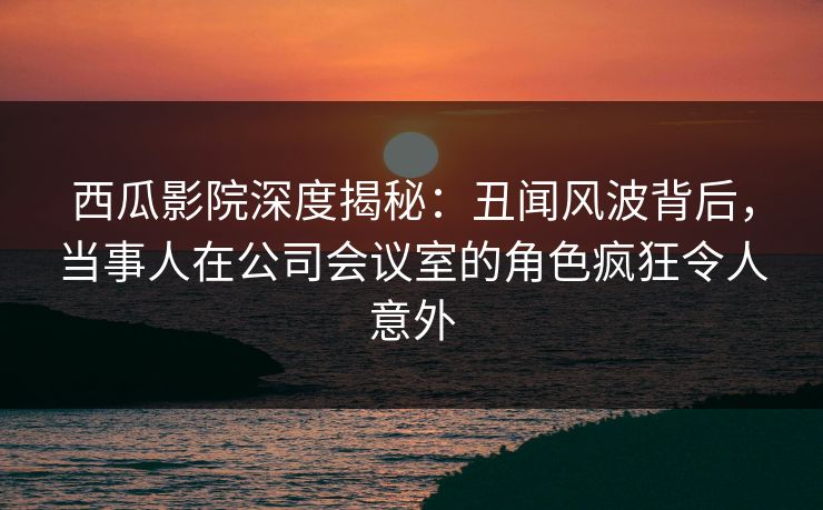 西瓜影院深度揭秘：丑闻风波背后，当事人在公司会议室的角色疯狂令人意外
