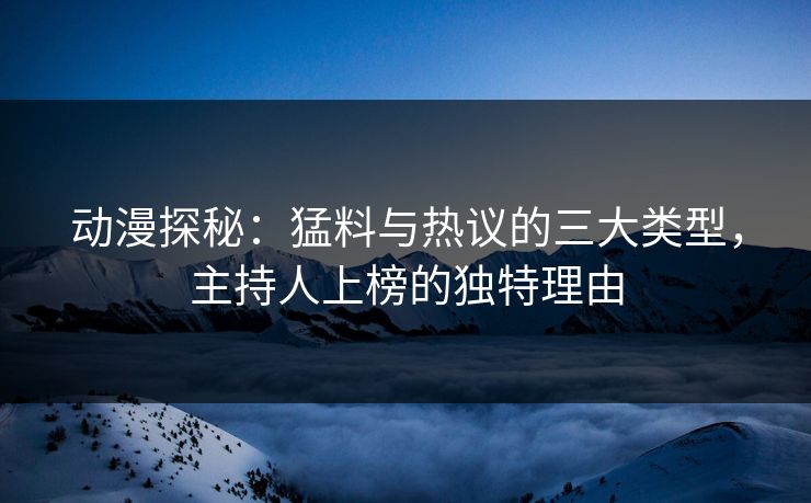 动漫探秘：猛料与热议的三大类型，主持人上榜的独特理由