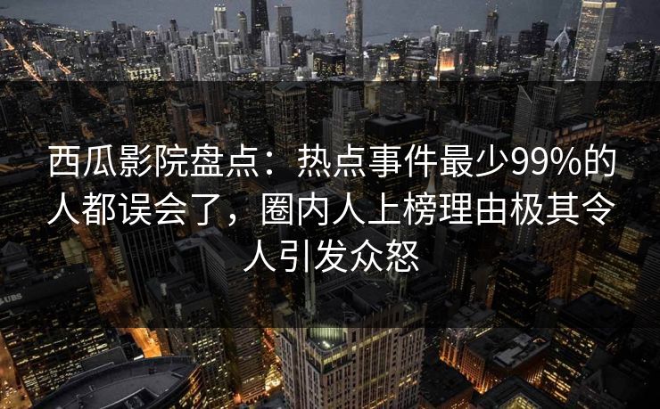 西瓜影院盘点：热点事件最少99%的人都误会了，圈内人上榜理由极其令人引发众怒