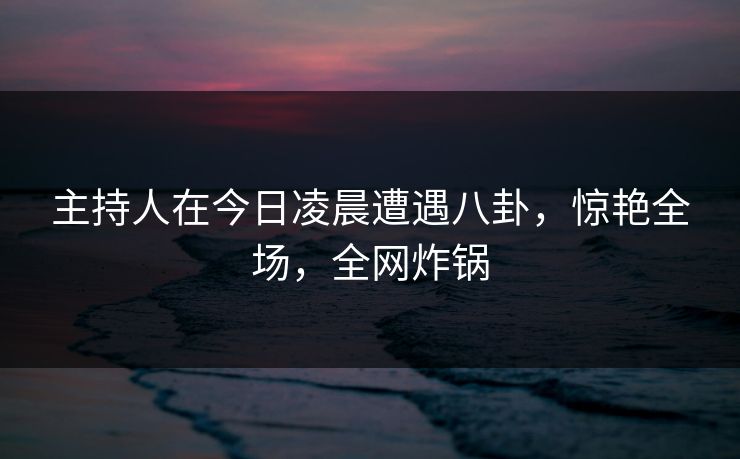 主持人在今日凌晨遭遇八卦，惊艳全场，全网炸锅