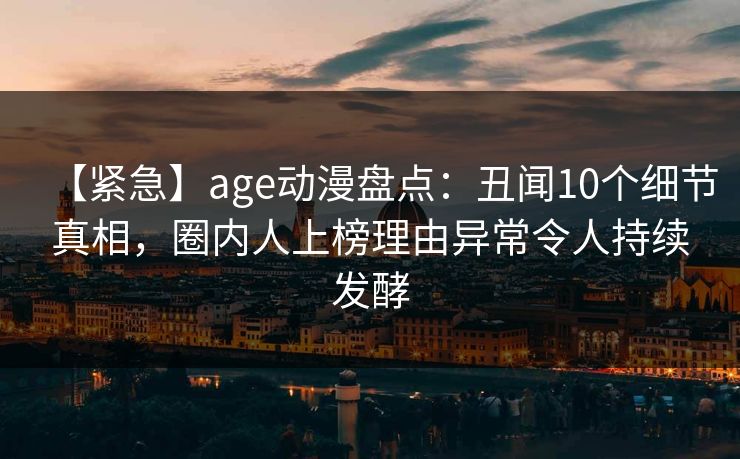 【紧急】age动漫盘点：丑闻10个细节真相，圈内人上榜理由异常令人持续发酵