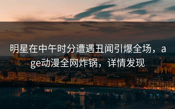 明星在中午时分遭遇丑闻引爆全场，age动漫全网炸锅，详情发现
