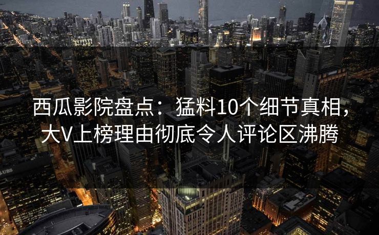 西瓜影院盘点：猛料10个细节真相，大V上榜理由彻底令人评论区沸腾