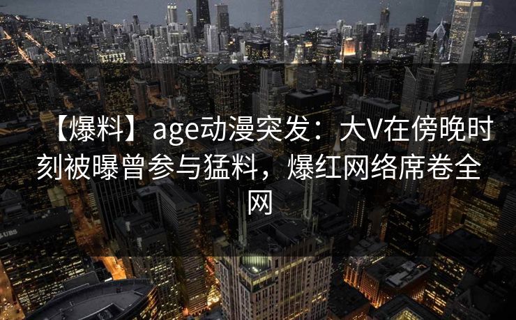 【爆料】age动漫突发：大V在傍晚时刻被曝曾参与猛料，爆红网络席卷全网