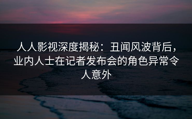 人人影视深度揭秘：丑闻风波背后，业内人士在记者发布会的角色异常令人意外