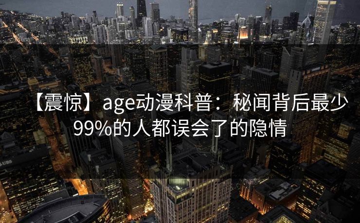 【震惊】age动漫科普：秘闻背后最少99%的人都误会了的隐情