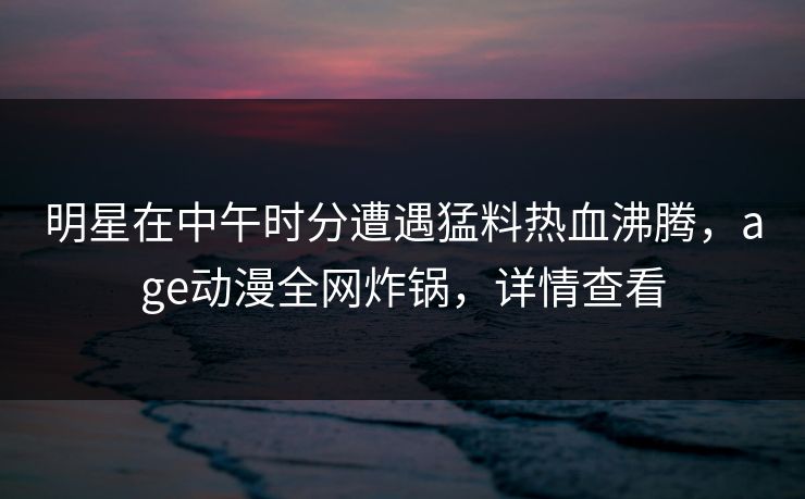 明星在中午时分遭遇猛料热血沸腾,age动漫全网炸锅,详情查看