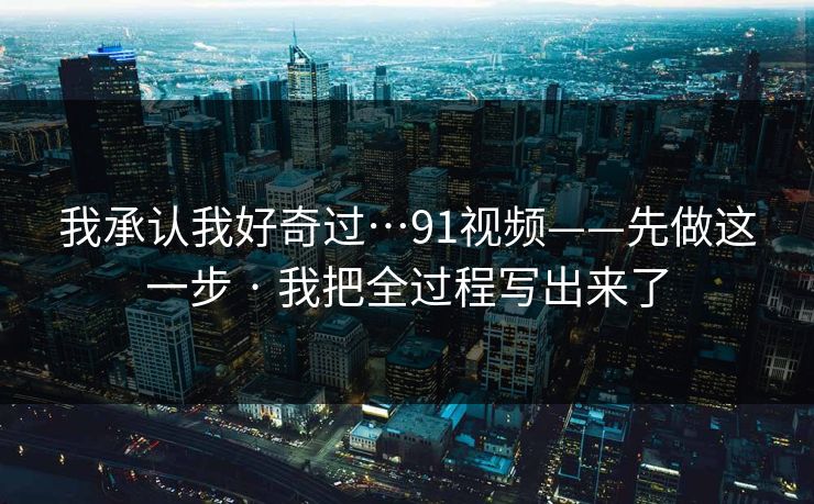 我承认我好奇过…91视频——先做这一步 · 我把全过程写出来了