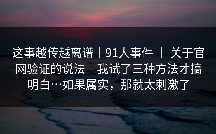 这事越传越离谱｜91大事件 ｜ 关于官网验证的说法｜我试了三种方法才搞明白…如果属实，那就太刺激了