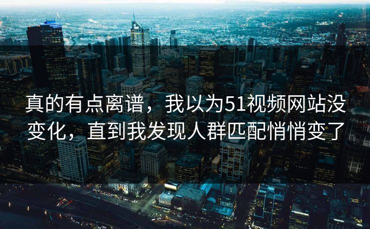 真的有点离谱，我以为51视频网站没变化，直到我发现人群匹配悄悄变了