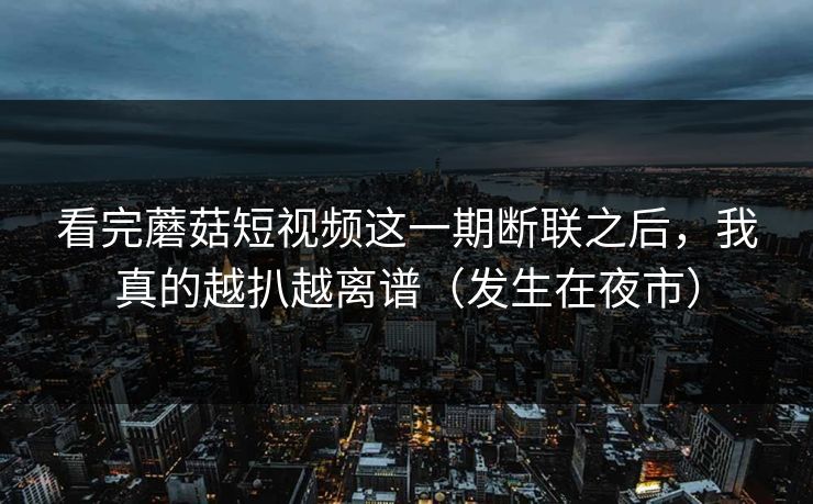 看完蘑菇短视频这一期断联之后，我真的越扒越离谱（发生在夜市）