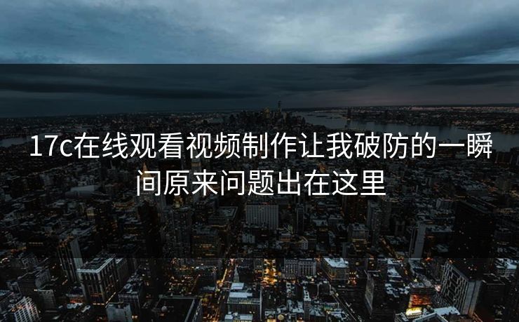 17c在线观看视频制作让我破防的一瞬间原来问题出在这里