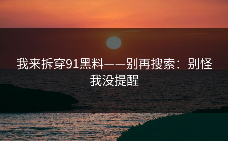 详细阅读:我来拆穿91黑料——别再搜索:别怪我没提醒 我来拆穿91黑料——别再搜索:别怪我没提醒