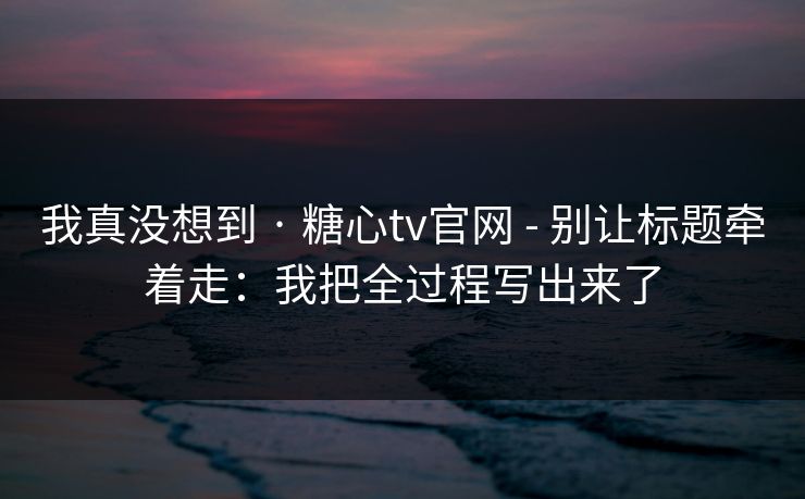 我真没想到 · 糖心tv官网 - 别让标题牵着走:我把全过程写出来了